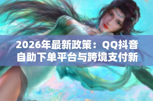 2026年最新政策：QQ抖音自助下单平台与跨境支付新规范解读