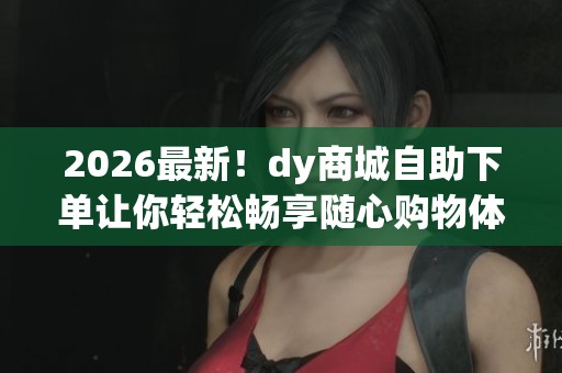 2026最新！dy商城自助下单让你轻松畅享随心购物体验
