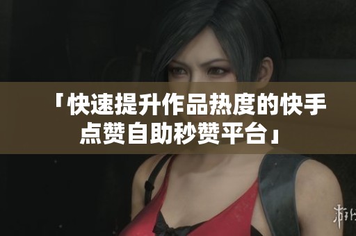 「快速提升作品热度的快手点赞自助秒赞平台」 「快速提升作品热度的快手点赞自助秒赞平台」