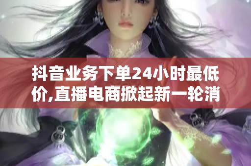 抖音业务下单24小时最低价,直播电商掀起新一轮消费热潮