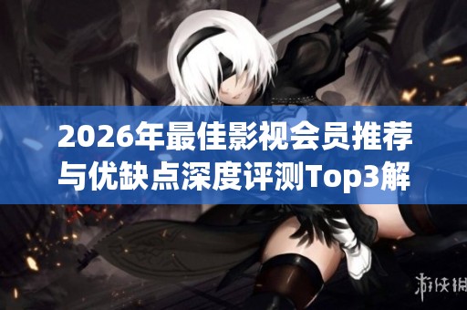 2026年最佳影视会员推荐与优缺点深度评测Top3解析 2026年最佳影视会员推荐与优缺点深度评测Top3解析