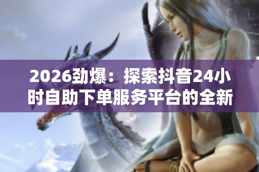 2026劲爆：探索抖音24小时自助下单服务平台的全新体验