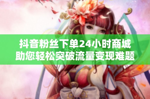 抖音粉丝下单24小时商城助您轻松突破流量变现难题，提升转化率40%