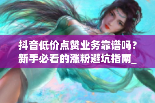 抖音低价点赞业务靠谱吗？新手必看的涨粉避坑指南_资讯