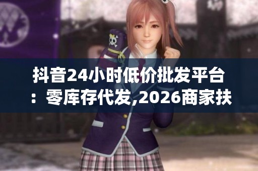 抖音24小时低价批发平台:零库存代发,2026商家扶持政策升级_资讯 抖音24小时低价批发平台:零库存代发,2026商家扶持政策升级_资讯