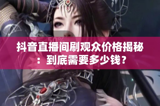 抖音直播间刷观众价格揭秘:到底需要多少钱? 抖音直播间刷观众价格揭秘:到底需要多少钱?