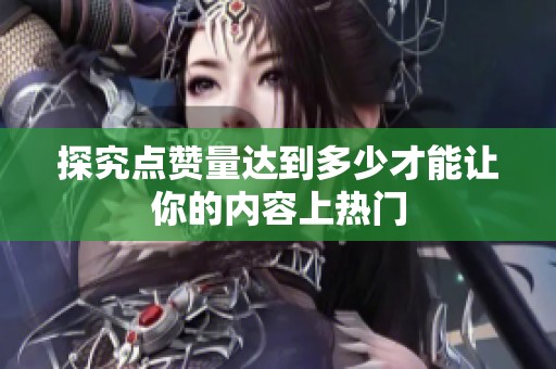 探究点赞量达到多少才能让你的内容上热门 探究点赞量达到多少才能让你的内容上热门
