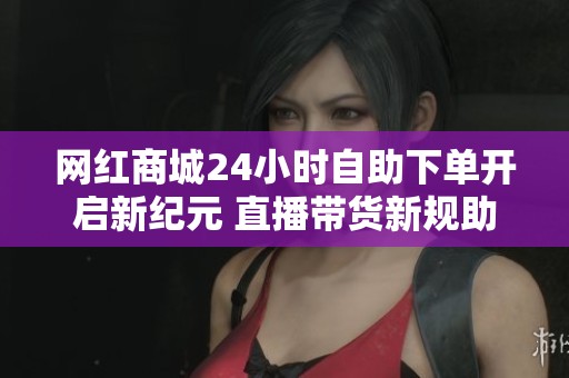 网红商城24小时自助下单开启新纪元 直播带货新规助力行业深度调整