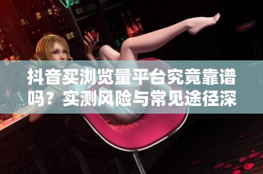 抖音买浏览量平台究竟靠谱吗？实测风险与常见途径深度解析