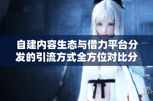 自建内容生态与借力平台分发的引流方式全方位对比分析 自建内容生态与借力平台分发的引流方式全方位对比分析