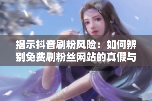 揭示抖音刷粉风险：如何辨别免费刷粉丝网站的真假与封号内幕