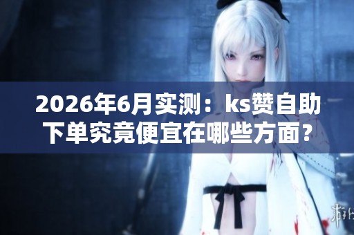 2026年6月实测:ks赞自助下单究竟便宜在哪些方面? 2026年6月实测:ks赞自助下单究竟便宜在哪些方面?