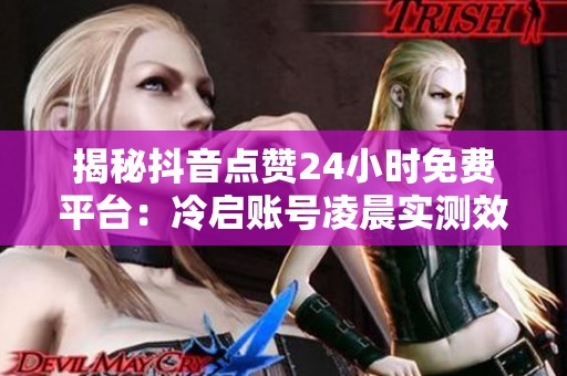 揭秘抖音点赞24小时免费平台:冷启账号凌晨实测效果显著 揭秘抖音点赞24小时免费平台:冷启账号凌晨实测效果显著
