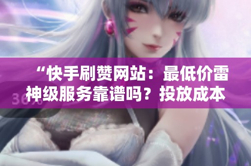 “快手刷赞网站:最低价雷神级服务靠谱吗?投放成本如何降低?” “快手刷赞网站:最低价雷神级服务靠谱吗?投放成本如何降低?”