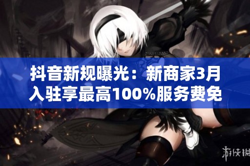 抖音新规曝光:新商家3月入驻享最高100%服务费免佣金优惠! 抖音新规曝光:新商家3月入驻享最高100%服务费免佣金优惠!