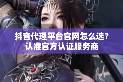 抖音代理平台官网怎么选?认准官方认证服务商 抖音代理平台官网怎么选?认准官方认证服务商