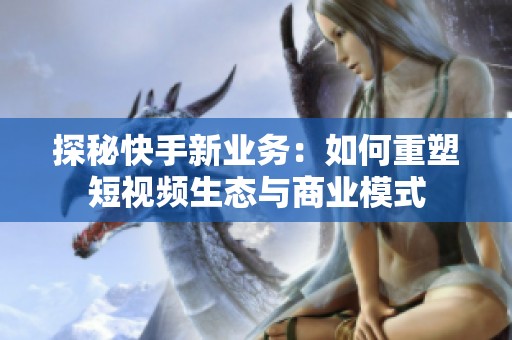 探秘快手新业务:如何重塑短视频生态与商业模式 探秘快手新业务:如何重塑短视频生态与商业模式