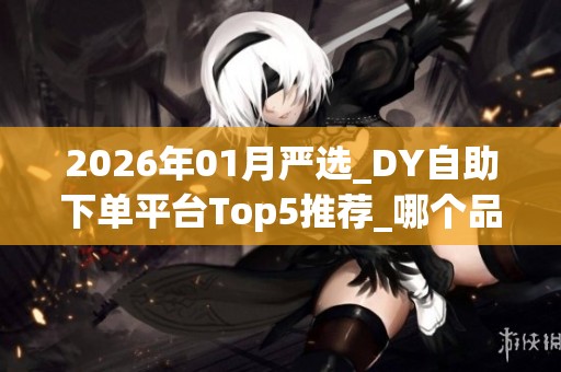 2026年01月严选_DY自助下单平台Top5推荐_哪个品牌靠谱_优缺点深度 2026年01月严选_DY自助下单平台Top5推荐_哪个品牌靠谱_优缺点深度