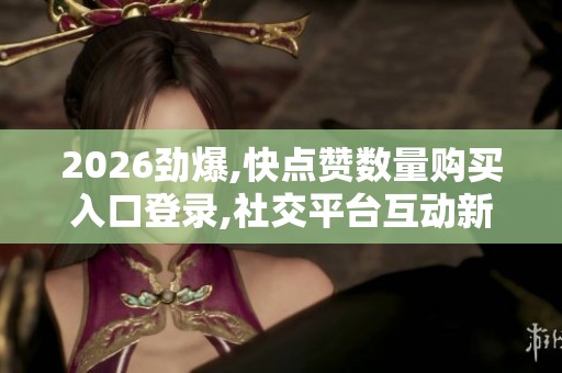 2026劲爆,快点赞数量购买入口登录,社交平台互动新规掀起用户关注