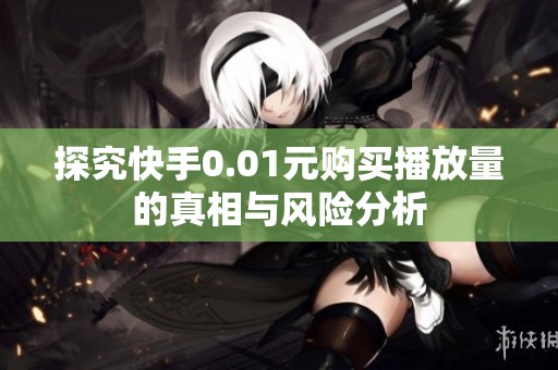 探究快手0.01元购买播放量的真相与风险分析