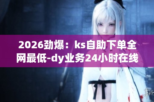 2026劲爆:ks自助下单全网最低-dy业务24小时在线下单免费-dy赞24 2026劲爆:ks自助下单全网最低-dy业务24小时在线下单免费-dy赞24