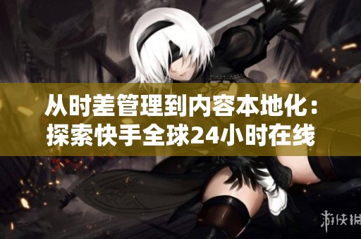 从时差管理到内容本地化：探索快手全球24小时在线运营的五大关键策略