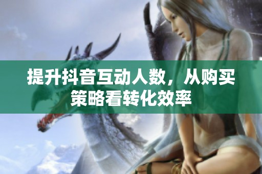 提升抖音互动人数,从购买策略看转化效率 提升抖音互动人数,从购买策略看转化效率