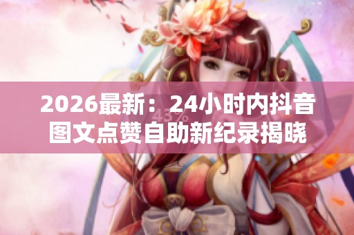 2026最新:24小时内抖音图文点赞自助新纪录揭晓 2026最新:24小时内抖音图文点赞自助新纪录揭晓