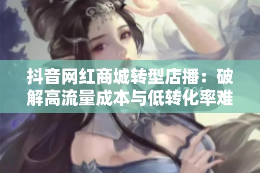 抖音网红商城转型店播:破解高流量成本与低转化率难题的全新策略 抖音网红商城转型店播:破解高流量成本与低转化率难题的全新策略