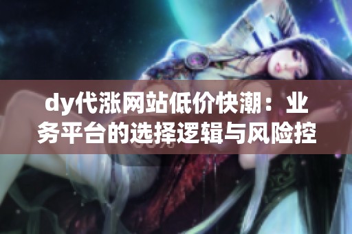 dy代涨网站低价快潮:业务平台的选择逻辑与风险控制指南 dy代涨网站低价快潮:业务平台的选择逻辑与风险控制指南