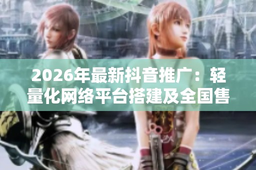 2026年最新抖音推广：轻量化网络平台搭建及全国售后服务电话