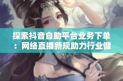探索抖音自助平台业务下单:网络直播新规助力行业健康发展 探索抖音自助平台业务下单:网络直播新规助力行业健康发展