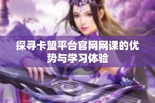 探寻卡盟平台官网网课的优势与学习体验 探寻卡盟平台官网网课的优势与学习体验