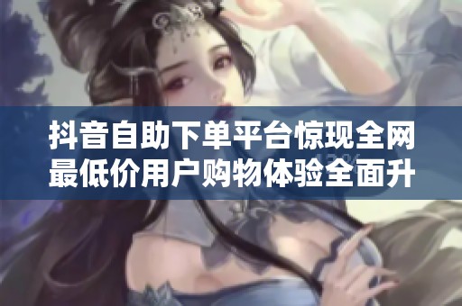 抖音自助下单平台惊现全网最低价用户购物体验全面升级 抖音自助下单平台惊现全网最低价用户购物体验全面升级