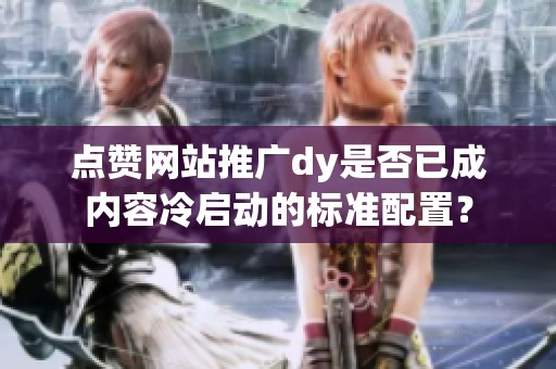 点赞网站推广dy是否已成内容冷启动的标准配置? 点赞网站推广dy是否已成内容冷启动的标准配置?