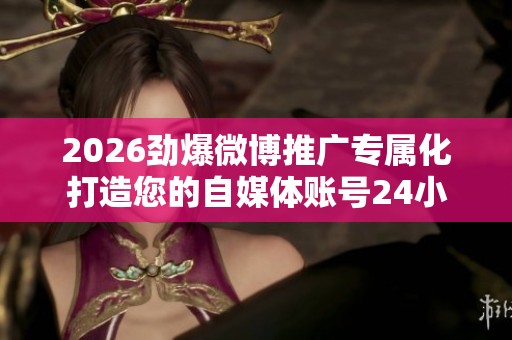 2026劲爆微博推广专属化打造您的自媒体账号24小时服务电话号码 2026劲爆微博推广专属化打造您的自媒体账号24小时服务电话号码