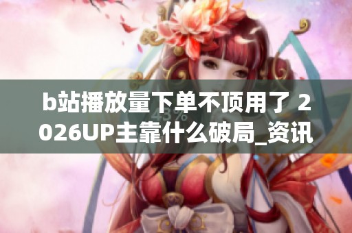 b站播放量下单不顶用了 2026UP主靠什么破局_资讯