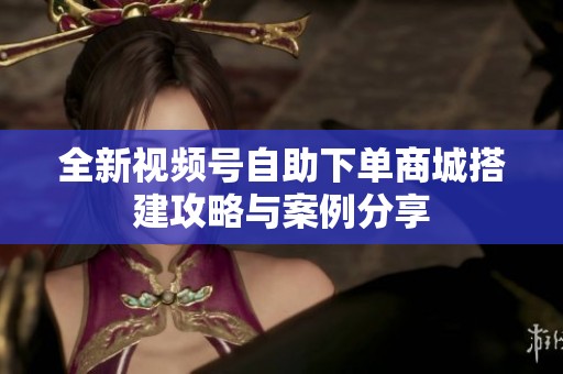 全新视频号自助下单商城搭建攻略与案例分享 全新视频号自助下单商城搭建攻略与案例分享