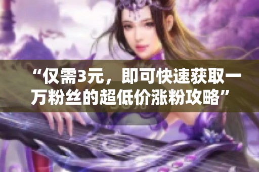 “仅需3元,即可快速获取一万粉丝的超低价涨粉攻略” “仅需3元,即可快速获取一万粉丝的超低价涨粉攻略”
