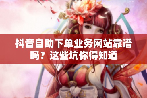 抖音自助下单业务网站靠谱吗?这些坑你得知道 抖音自助下单业务网站靠谱吗?这些坑你得知道