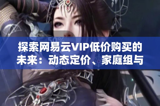 探索网易云VIP低价购买的未来:动态定价、家庭组与Web3会员的可能性 探索网易云VIP低价购买的未来:动态定价、家庭组与Web3会员的可能性
