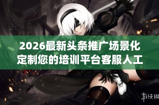 2026最新头条推广场景化定制您的培训平台客服人工电话(全国统一
