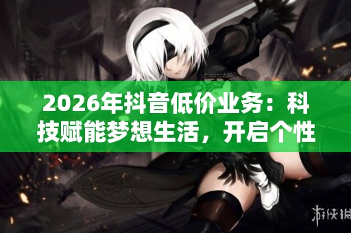 2026年抖音低价业务:科技赋能梦想生活,开启个性化无限创意之旅 2026年抖音低价业务:科技赋能梦想生活,开启个性化无限创意之旅