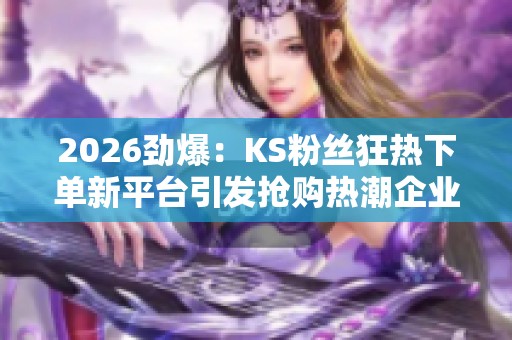 2026劲爆:KS粉丝狂热下单新平台引发抢购热潮企业发声回应数据争议 2026劲爆:KS粉丝狂热下单新平台引发抢购热潮企业发声回应数据争议