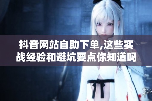 抖音网站自助下单,这些实战经验和避坑要点你知道吗？