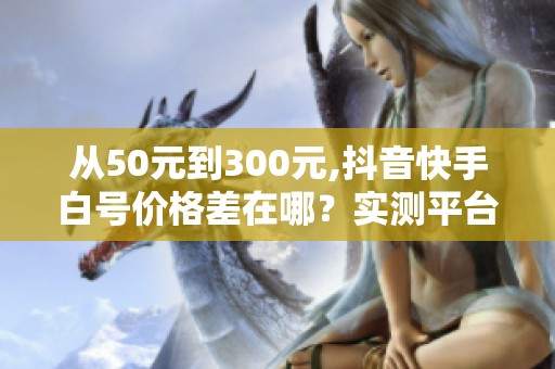 从50元到300元,抖音快手白号价格差在哪?实测平台对比 从50元到300元,抖音快手白号价格差在哪?实测平台对比