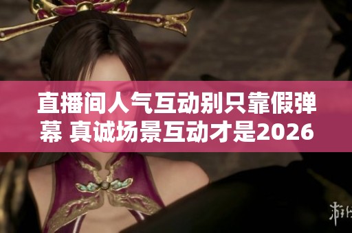 直播间人气互动别只靠假弹幕 真诚场景互动才是2026留客关键 直播间人气互动别只靠假弹幕 真诚场景互动才是2026留客关键