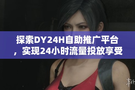探索DY24H自助推广平台，实现24小时流量投放享受超值骨折价