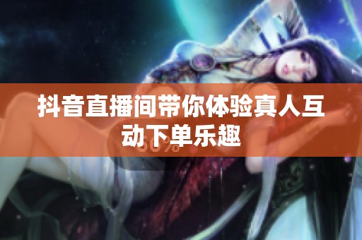 抖音直播间带你体验真人互动下单乐趣 抖音直播间带你体验真人互动下单乐趣