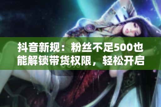 抖音新规：粉丝不足500也能解锁带货权限，轻松开启线上销售